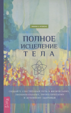 Полное исцеление тела. Создайте собственный путь к физическому, эмоциональному и духовному здоровью